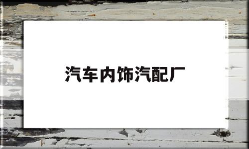 汽车内饰汽配厂(汽车内饰件厂一般做什么)