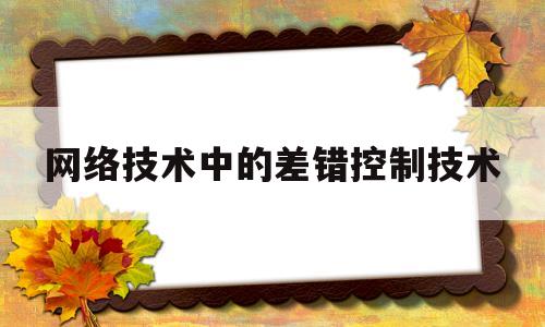 网络技术中的差错控制技术(网络差错的控制技术,包括校验 技术)