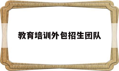 教育培训外包招生团队(教育培训外包招生团队可靠吗)