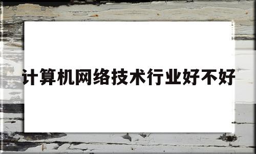 计算机网络技术行业好不好(计算机网络技术行业好不好就业)