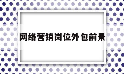 网络营销岗位外包前景(网络营销服务外包哪家正规)