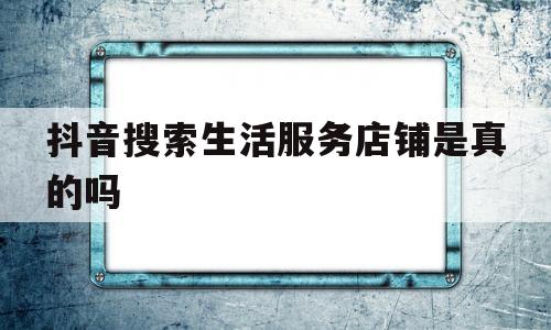 抖音搜索生活服务店铺是真的吗(抖音搜索生活服务店铺是真的吗还是假的)