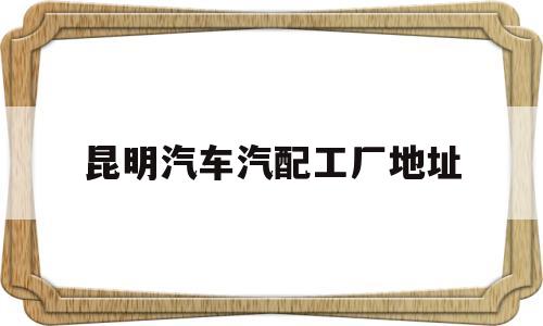 昆明汽车汽配工厂地址(普工电子厂好还是汽配厂好)