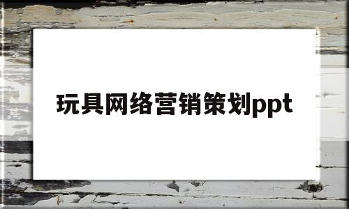 玩具网络营销策划ppt(玩具公司的网络营销策划方案)