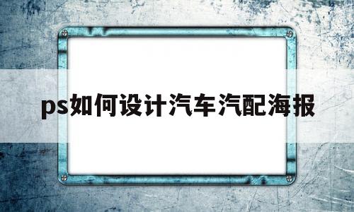 ps如何设计汽车汽配海报(ps如何设计汽车汽配海报图片)