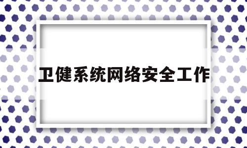 卫健系统网络安全工作(卫生院网络安全工作总结)