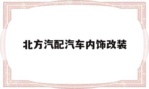 北方汽配汽车内饰改装(北方汽配汽车内饰改装厂)