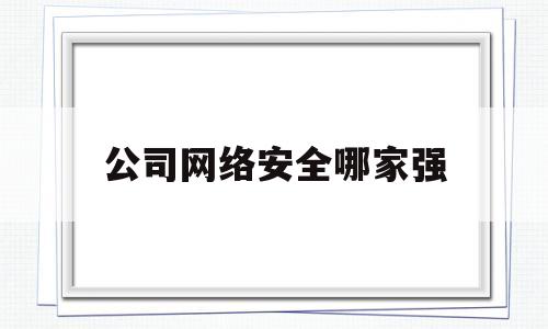 公司网络安全哪家强(国内知名的网络安全公司)