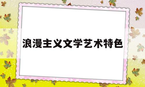 浪漫主义文学艺术特色(浪漫主义文艺作品的基本特点)