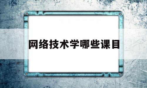 网络技术学哪些课目(网络技术学哪些课目好)