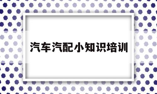 汽车汽配小知识培训(汽车汽配小知识培训内容)