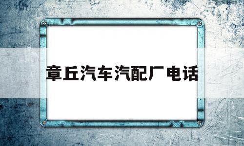 章丘汽车汽配厂电话(章丘汽车汽配厂电话多少)