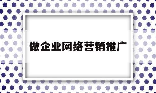 做企业网络营销推广(做企业网络营销推广赚钱吗)