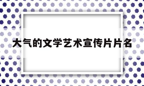 大气的文学艺术宣传片片名(大气的文学艺术宣传片片名是什么)