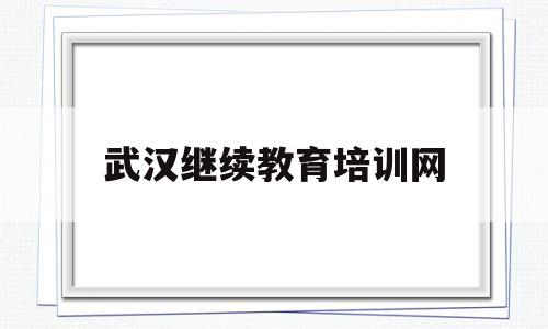 武汉继续教育培训网(武汉继续教育培训网官网)