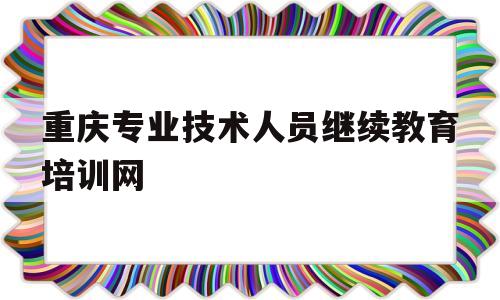 重庆专业技术人员继续教育培训网(重庆市专业技术人员继续教育条例)