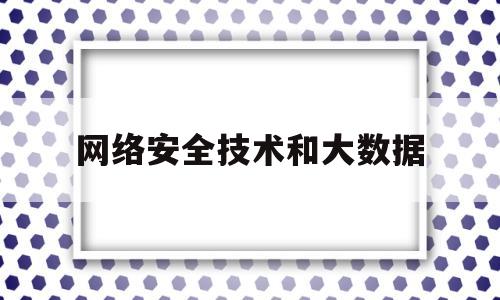 网络安全技术和大数据(网络安全技术和大数据的关系)