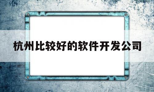 杭州比较好的软件开发公司(杭州开发app软件公司排行榜)