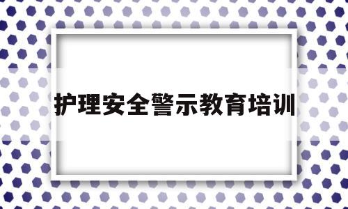 护理安全警示教育培训(护理安全警示教育培训记录)