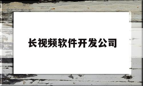 长视频软件开发公司(短视频app开发公司哪家好)