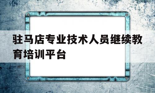 驻马店专业技术人员继续教育培训平台(驻马店专业技术人员继续教育培训平台官网)