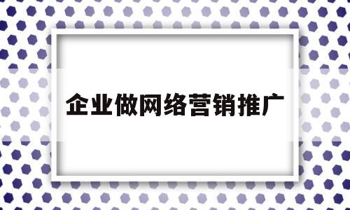 企业做网络营销推广(企业做网络营销推广怎么样)