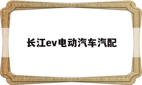 长江ev电动汽车汽配(长江新能源汽车长江ev)