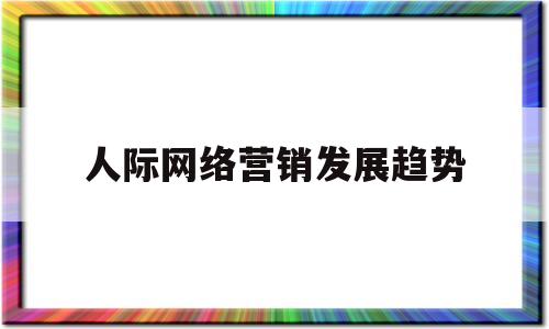 人际网络营销发展趋势(人际网络营销发展趋势是什么)