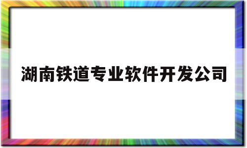 湖南铁道专业软件开发公司(湖南铁道贴吧)