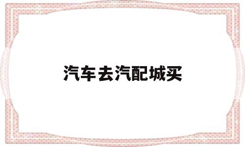 汽车去汽配城买(汽车去汽配城买什么保险)