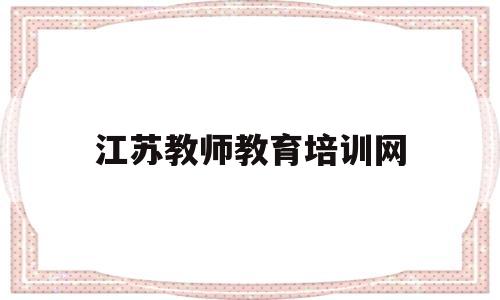 江苏教师教育培训网(江苏教师教育培训网登录入口)