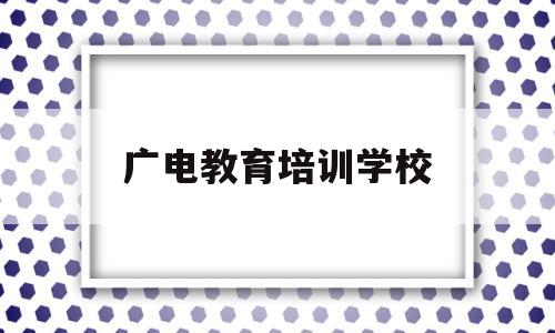 广电教育培训学校(广电教育培训学校官网)