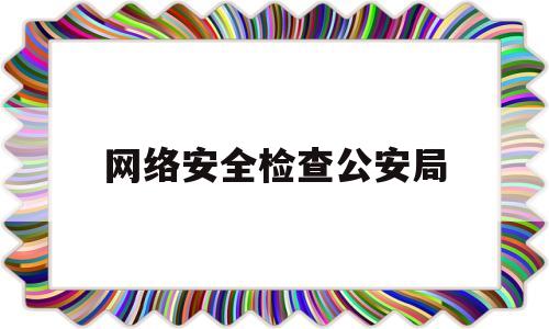 网络安全检查公安局(网络安全检查公安局工作总结)