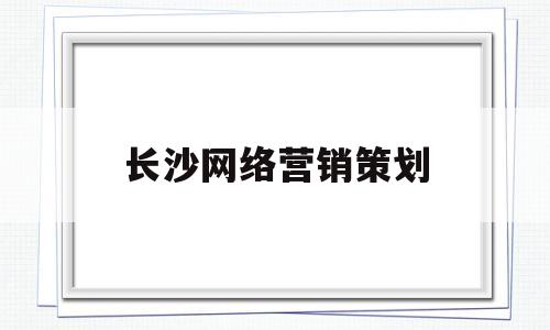 长沙网络营销策划(长沙网络公司营销推广)