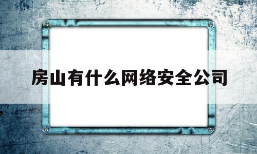 房山有什么网络安全公司(房山有什么网络安全公司招聘)