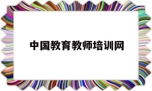 中国教育教师培训网(中国教育教师培训网查询教师资格证可靠吗?)