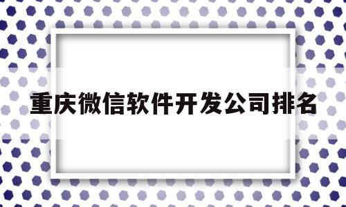 重庆微信软件开发公司排名(重庆微信软件开发公司排名榜)