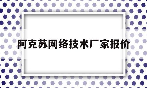 阿克苏网络技术厂家报价(阿克苏网络技术厂家报价多少)