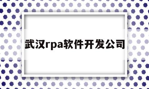 武汉rpa软件开发公司(武汉软件开发公司都分布哪里)