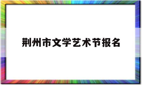 荆州市文学艺术节报名(荆州市文学艺术节报名时间)