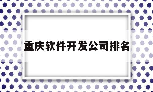 重庆软件开发公司排名(重庆最大的软件公司是哪家)