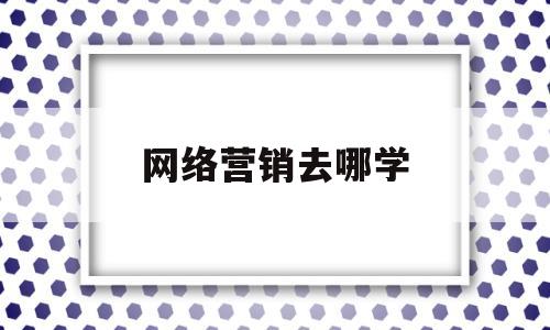 网络营销去哪学(网络销售去哪里找客户)