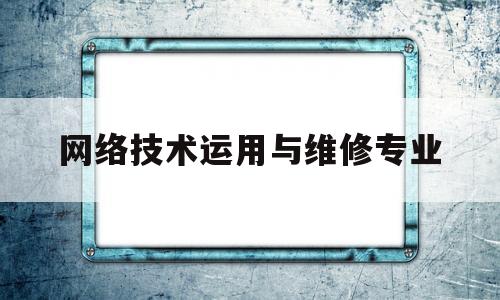 网络技术运用与维修专业(网络技术应用主要学什么内容)