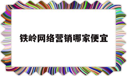 铁岭网络营销哪家便宜(铁岭电话销售最新招聘信息)