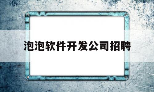 泡泡软件开发公司招聘(泡泡app兼职是真的吗)