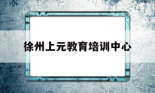 徐州上元教育培训中心(徐州上元教育培训中心电话)