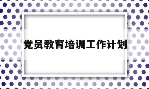 党员教育培训工作计划(党支部党员教育培训工作计划)