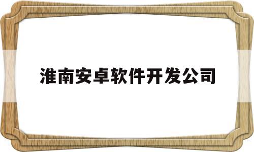 淮南安卓软件开发公司(安徽app软件系统开发)