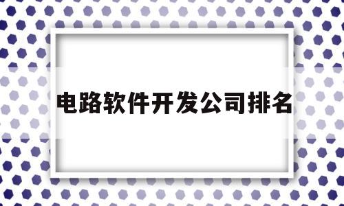 电路软件开发公司排名(电路软件开发公司排名榜)