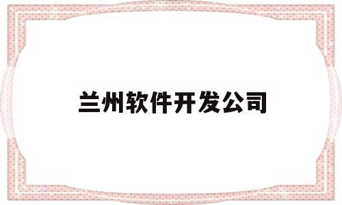 兰州软件开发公司(兰州软件开发公司国企有哪些)